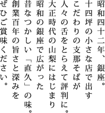 昭和四十二年、銀座。十四坪の小さな店で出すこだわりの支那そばが人々の舌をとらえて評判に。大正時代の山梨にはじまり昭和の銀座で広がった昔なつかしい「直久」の味。創業百年の旨さと深みをぜひご賞味ください。